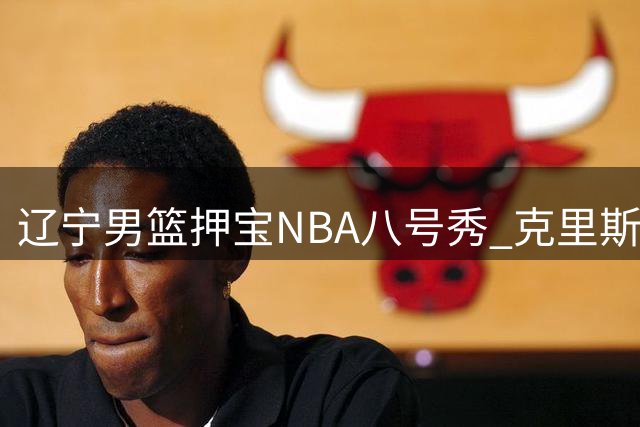 辽宁男篮押宝NBA八号秀 克里斯加盟能否激活赵继伟最大威力？